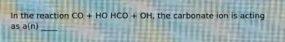 In the reaction CO + HO HCO + OH, the carbonate ion is acting as a(n) ____