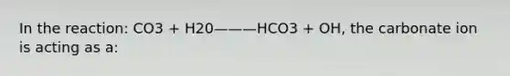 In the reaction: CO3 + H20———HCO3 + OH, the carbonate ion is acting as a: