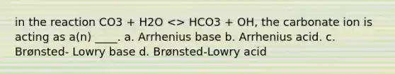 in the reaction CO3 + H2O <> HCO3 + OH, the carbonate ion is acting as a(n) ____. a. Arrhenius base b. Arrhenius acid. c. Brønsted- Lowry base d. Brønsted-Lowry acid