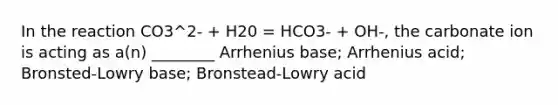 In the reaction CO3^2- + H20 = HCO3- + OH-, the carbonate ion is acting as a(n) ________ Arrhenius base; Arrhenius acid; Bronsted-Lowry base; Bronstead-Lowry acid