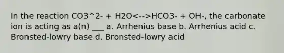 In the reaction CO3^2- + H2O HCO3- + OH-, the carbonate ion is acting as a(n) ___ a. Arrhenius base b. Arrhenius acid c. Bronsted-lowry base d. Bronsted-lowry acid