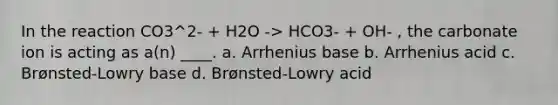 In the reaction CO3^2- + H2O -> HCO3- + OH- , the carbonate ion is acting as a(n) ____. a. Arrhenius base b. Arrhenius acid c. Brønsted-Lowry base d. Brønsted-Lowry acid