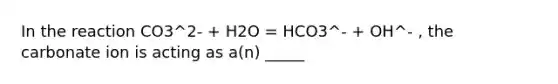 In the reaction CO3^2- + H2O = HCO3^- + OH^- , the carbonate ion is acting as a(n) _____