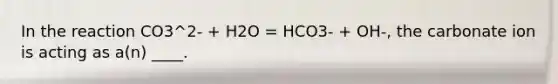 In the reaction CO3^2- + H2O = HCO3- + OH-, the carbonate ion is acting as a(n) ____.