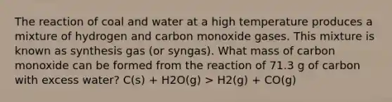 The reaction of coal and water at a high temperature produces a mixture of hydrogen and carbon monoxide gases. This mixture is known as synthesis gas (or syngas). What mass of carbon monoxide can be formed from the reaction of 71.3 g of carbon with excess water? C(s) + H2O(g) > H2(g) + CO(g)