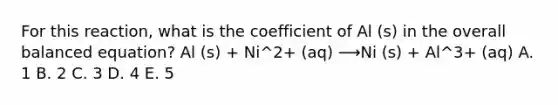 For this reaction, what is the coefficient of Al (s) in the overall balanced equation? Al (s) + Ni^2+ (aq) ⟶Ni (s) + Al^3+ (aq) A. 1 B. 2 C. 3 D. 4 E. 5