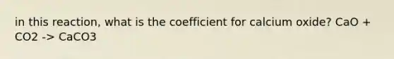 in this reaction, what is the coefficient for calcium oxide? CaO + CO2 -> CaCO3