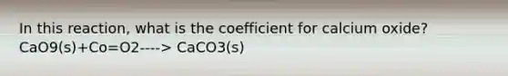 In this reaction, what is the coefficient for calcium oxide? CaO9(s)+Co=O2----> CaCO3(s)