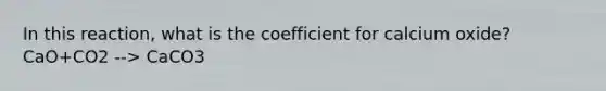 In this reaction, what is the coefficient for calcium oxide? CaO+CO2 --> CaCO3