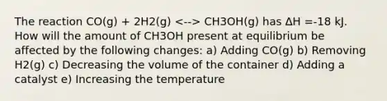 The reaction CO(g) + 2H2(g) CH3OH(g) has ∆H =-18 kJ. How will the amount of CH3OH present at equilibrium be affected by the following changes: a) Adding CO(g) b) Removing H2(g) c) Decreasing the volume of the container d) Adding a catalyst e) Increasing the temperature