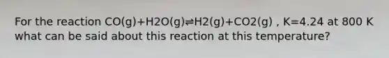 For the reaction CO(g)+H2O(g)⇌H2(g)+CO2(g) , K=4.24 at 800 K what can be said about this reaction at this temperature?