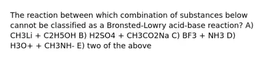 The reaction between which combination of substances below cannot be classified as a Bronsted‐Lowry acid‐base reaction? A) CH3Li + C2H5OH B) H2SO4 + CH3CO2Na C) BF3 + NH3 D) H3O+ + CH3NH‐ E) two of the above