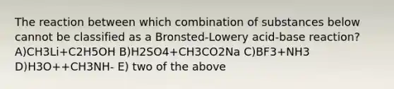 The reaction between which combination of substances below cannot be classified as a Bronsted-Lowery acid-base reaction? A)CH3Li+C2H5OH B)H2SO4+CH3CO2Na C)BF3+NH3 D)H3O++CH3NH‐ E) two of the above