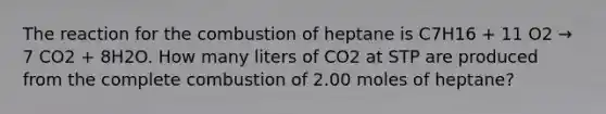 The reaction for the combustion of heptane is C7H16 + 11 O2 → 7 CO2 + 8H2O. How many liters of CO2 at STP are produced from the complete combustion of 2.00 moles of heptane?