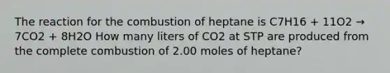 The reaction for the combustion of heptane is C7H16 + 11O2 → 7CO2 + 8H2O How many liters of CO2 at STP are produced from the complete combustion of 2.00 moles of heptane?