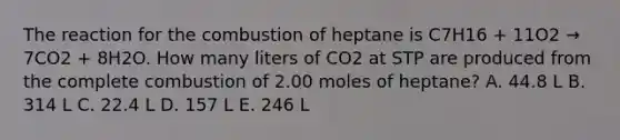 The reaction for the combustion of heptane is C7H16 + 11O2 → 7CO2 + 8H2O. How many liters of CO2 at STP are produced from the complete combustion of 2.00 moles of heptane? A. 44.8 L B. 314 L C. 22.4 L D. 157 L E. 246 L