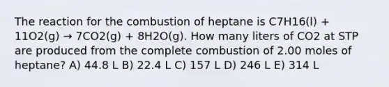 The reaction for the combustion of heptane is C7H16(l) + 11O2(g) → 7CO2(g) + 8H2O(g). How many liters of CO2 at STP are produced from the complete combustion of 2.00 moles of heptane? A) 44.8 L B) 22.4 L C) 157 L D) 246 L E) 314 L