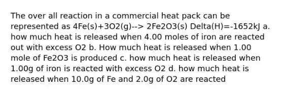 The over all reaction in a commercial heat pack can be represented as 4Fe(s)+3O2(g)--> 2Fe2O3(s) Delta(H)=-1652kJ a. how much heat is released when 4.00 moles of iron are reacted out with excess O2 b. How much heat is released when 1.00 mole of Fe2O3 is produced c. how much heat is released when 1.00g of iron is reacted with excess O2 d. how much heat is released when 10.0g of Fe and 2.0g of O2 are reacted