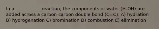 In a ___________ reaction, the components of water (H-OH) are added across a carbon-carbon double bond (C=C). A) hydration B) hydrogenation C) bromination D) combustion E) elimination