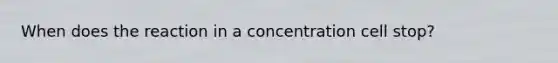 When does the reaction in a concentration cell stop?