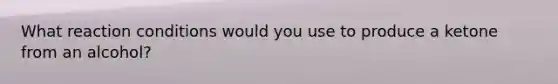What reaction conditions would you use to produce a ketone from an alcohol?