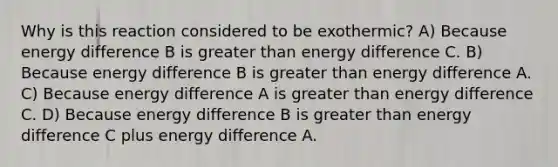 Why is this reaction considered to be exothermic? A) Because energy difference B is greater than energy difference C. B) Because energy difference B is greater than energy difference A. C) Because energy difference A is greater than energy difference C. D) Because energy difference B is greater than energy difference C plus energy difference A.