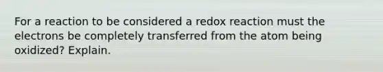 For a reaction to be considered a redox reaction must the electrons be completely transferred from the atom being oxidized? Explain.