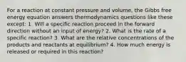 For a reaction at constant pressure and volume, the Gibbs free energy equation answers thermodynamics questions like these except: 1. Will a specific reaction proceed in the forward direction without an input of energy? 2. What is the rate of a specific reaction? 3. What are the relative concentrations of the products and reactants at equilibrium? 4. How much energy is released or required in this reaction?