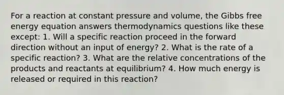 For a reaction at constant pressure and volume, the Gibbs free energy equation answers thermodynamics questions like these except: 1. Will a specific reaction proceed in the forward direction without an input of energy? 2. What is the rate of a specific reaction? 3. What are the relative concentrations of the products and reactants at equilibrium? 4. How much energy is released or required in this reaction?