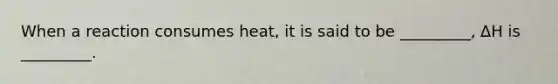 When a reaction consumes heat, it is said to be _________, ∆H is _________.