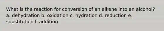 What is the reaction for conversion of an alkene into an alcohol? a. dehydration b. oxidation c. hydration d. reduction e. substitution f. addition