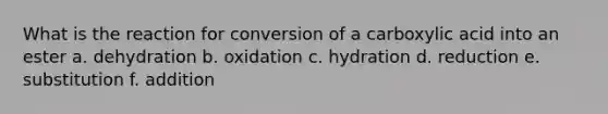 What is the reaction for conversion of a carboxylic acid into an ester a. dehydration b. oxidation c. hydration d. reduction e. substitution f. addition