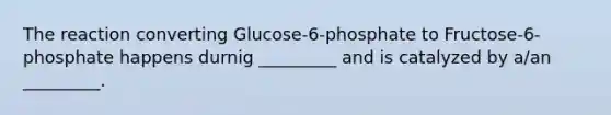 The reaction converting Glucose-6-phosphate to Fructose-6-phosphate happens durnig _________ and is catalyzed by a/an _________.