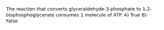 The reaction that converts glyceraldehyde-3-phosphate to 1,2-bisphosphoglycerate consumes 1 molecule of ATP. A) True B) False