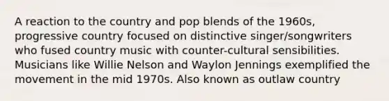 A reaction to the country and pop blends of the 1960s, progressive country focused on distinctive singer/songwriters who fused country music with counter-cultural sensibilities. Musicians like Willie Nelson and Waylon Jennings exemplified the movement in the mid 1970s. Also known as outlaw country