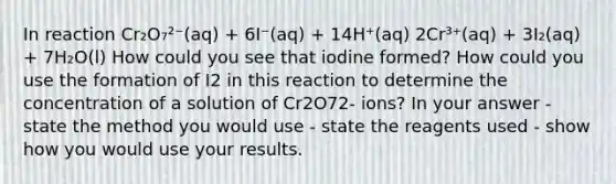 In reaction Cr₂O₇²⁻(aq) + 6I⁻(aq) + 14H⁺(aq) 2Cr³⁺(aq) + 3I₂(aq) + 7H₂O(l) How could you see that iodine formed? How could you use the formation of I2 in this reaction to determine the concentration of a solution of Cr2O72- ions? In your answer - state the method you would use - state the reagents used - show how you would use your results.