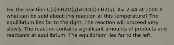 For the reaction C(s)+H2O(g)⇌CO(g)+H2(g), K= 2.44 at 1000 K what can be said about this reaction at this temperature? The equilibrium lies far to the right. The reaction will proceed very slowly. The reaction contains significant amounts of products and reactants at equilibrium. The equilibrium lies far to the left.