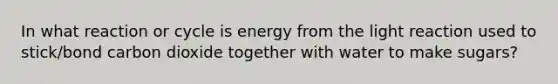 In what reaction or cycle is energy from the light reaction used to stick/bond carbon dioxide together with water to make sugars?