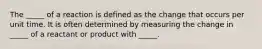 The _____ of a reaction is defined as the change that occurs per unit time. It is often determined by measuring the change in _____ of a reactant or product with _____.