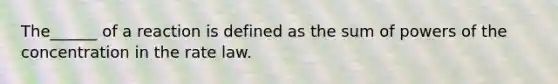 The______ of a reaction is defined as the sum of powers of the concentration in the rate law.