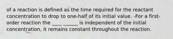 of a reaction is defined as the time required for the reactant concentration to drop to one-half of its initial value. -For a first-order reaction the ____ ______ is independent of the initial concentration, it remains constant throughout the reaction.