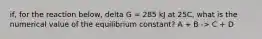 if, for the reaction below, delta G = 285 kJ at 25C, what is the numerical value of the equilibrium constant? A + B -> C + D