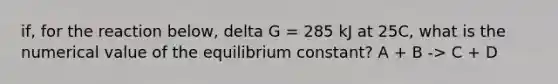 if, for the reaction below, delta G = 285 kJ at 25C, what is the numerical value of the equilibrium constant? A + B -> C + D