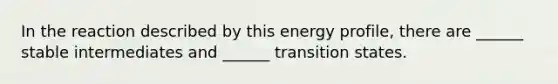 In the reaction described by this energy profile, there are ______ stable intermediates and ______ transition states.