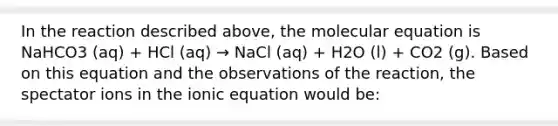 In the reaction described above, the molecular equation is NaHCO3 (aq) + HCl (aq) → NaCl (aq) + H2O (l) + CO2 (g). Based on this equation and the observations of the reaction, the spectator ions in the ionic equation would be: