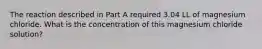 The reaction described in Part A required 3.04 LL of magnesium chloride. What is the concentration of this magnesium chloride solution?