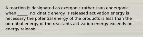 A reaction is designated as exergonic rather than endergonic when _____. no kinetic energy is released activation energy is necessary the potential energy of the products is less than the potential energy of the reactants activation energy exceeds net energy release