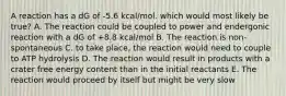 A reaction has a dG of -5.6 kcal/mol. which would most likely be true? A. The reaction could be coupled to power and endergonic reaction with a dG of +8.8 kcal/mol B. The reaction is non-spontaneous C. to take place, the reaction would need to couple to ATP hydrolysis D. The reaction would result in products with a crater free energy content than in the initial reactants E. The reaction would proceed by itself but might be very slow