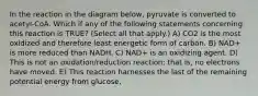 In the reaction in the diagram below, pyruvate is converted to acetyl-CoA. Which if any of the following statements concerning this reaction is TRUE? (Select all that apply.) A) CO2 is the most oxidized and therefore least energetic form of carbon. B) NAD+ is more reduced than NADH. C) NAD+ is an oxidizing agent. D) This is not an oxidation/reduction reaction; that is, no electrons have moved. E) This reaction harnesses the last of the remaining potential energy from glucose.