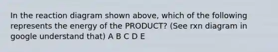 In the reaction diagram shown above, which of the following represents the energy of the PRODUCT? (See rxn diagram in google understand that) A B C D E